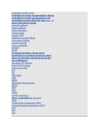 Switchport mode trunk
switchport trunk encapsulation dot1q
switchport trunk encapsulation isl
switchport trunk allowed vlan vlan_id
show interfaces trunk
network address
logical address
router interface
routing table
subnet, NET
multilayer switch (MLS)
wire speed routing
routed network
Layer 3 network
SONET
WAN
terminal monitor (term mon)
terminal no monitor (term no mon)
show ip interface brief (sh ip int br)
no switchport
secondary IP address
InterVLAN routing
router on a stick
SVI
DS
CSU/DSU
AMI
B8ZS
Minimum Ones Density
HDLC
PPP
WIC
VWIC
service-module t1
show controller t1 slot/port
ATM
Virtual Path Connection (VPC)
Virtual Channel Connection (VCC)
SVC
VPI
VCI
 