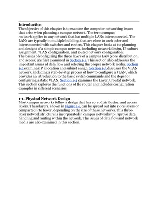 Introduction
The objective of this chapter is to examine the computer networking issues
that arise when planning a campus network. The term campus
network applies to any network that has multiple LANs interconnected. The
LANs are typically in multiple buildings that are close to each other and
interconnected with switches and routers. This chapter looks at the planning
and designs of a simple campus network, including network design, IP subnet
assignment, VLAN configuration, and routed network configuration.
The basics of configuring the three layers of a campus LAN (core, distribution,
and access) are first examined in Section 1-1. This section also addresses the
important issues of data flow and selecting the proper network media. Section
1-2 examines IP allocation and subnet design. Section 1-3 discusses the VLAN
network, including a step-by-step process of how to configure a VLAN, which
provides an introduction to the basic switch commands and the steps for
configuring a static VLAN. Section 1-4 examines the Layer 3 routed network.
This section explores the functions of the router and includes configuration
examples in different scenarios.

1-1. Physical Network Design
Most campus networks follow a design that has core, distribution, and access
layers. These layers, shown in Figure 1-1, can be spread out into more layers or
compacted into fewer, depending on the size of these networks. This three-
layer network structure is incorporated in campus networks to improve data
handling and routing within the network. The issues of data flow and network
media are also examined in this section.
 