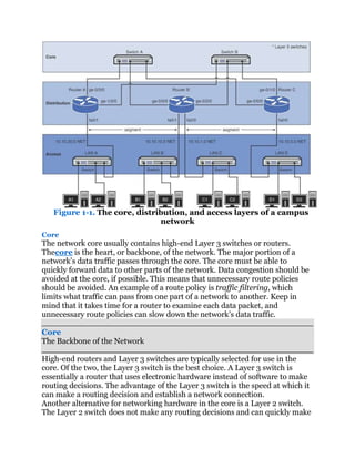 Figure 1-1. The core, distribution, and access layers of a campus
                               network
Core
The network core usually contains high-end Layer 3 switches or routers.
Thecore is the heart, or backbone, of the network. The major portion of a
network’s data traffic passes through the core. The core must be able to
quickly forward data to other parts of the network. Data congestion should be
avoided at the core, if possible. This means that unnecessary route policies
should be avoided. An example of a route policy is traffic filtering, which
limits what traffic can pass from one part of a network to another. Keep in
mind that it takes time for a router to examine each data packet, and
unnecessary route policies can slow down the network’s data traffic.

Core
The Backbone of the Network

High-end routers and Layer 3 switches are typically selected for use in the
core. Of the two, the Layer 3 switch is the best choice. A Layer 3 switch is
essentially a router that uses electronic hardware instead of software to make
routing decisions. The advantage of the Layer 3 switch is the speed at which it
can make a routing decision and establish a network connection.
Another alternative for networking hardware in the core is a Layer 2 switch.
The Layer 2 switch does not make any routing decisions and can quickly make
 