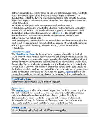 network connection decisions based on the network hardware connected to its
ports. The advantage of using the Layer 2 switch in the core is cost. The
disadvantage is that the Layer 2 switch does not route data packets; however,
high-speed Layer 2 switches are more affordable than high-speed routers and
Layer 3 switches.
An important design issue in a campus network and the core is
redundancy.Redundancy provides for a backup route or network connection
in case of a link failure. The core hardware is typically interconnected to all
distribution network hardware, as shown in Figure 1-1. The objective is to
ensure that data traffic continues for the entire network, even if a core
networking device or link fails.
Each layer beyond the core breaks the network into smaller networks with the
final result being a group of networks that are capable of handling the amount
of traffic generated. The design should thus incorporate some level of
redundancy.
Distribution Layer
The distribution layer in the network is the point where the individual
LANs connect to the campus network routers or Layer 3 switches. Routing and
filtering policies are more easily implemented at the distribution layer without
having a negative impact on the performance of the network data traffic. Also,
the speed of the network data connections at the distribution layer is typically
slower than at the core. For example, connection speeds at the core should be
the highest possible, such as 1 or 10 gigabits, where the data speed connections
at the distribution layer could be 100 Mbps or 1 gigabit. Figure 1-1 shows the
connections to the access and core layers via the router’s Ethernet interfaces.

Distribution Layer
Point where the individual LANs connect together.

Access Layer
The access layer is where the networking devices in a LAN connect together.
The network hardware used here is typically a Layer 2 switch. Remember, a
switch is a better choice because it forwards data packets directly to
destination hosts connected to its ports, and network data traffic is not
forwarded to all hosts in the network. The exception to this is a broadcast
where data packets are sent to all hosts connected to the switch.

Access Layer
Where the networking devices in a LAN connect together.
 