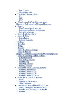 Fast Ethernet
   Gigabit Ethernet
 The TCP/IP Protocol Suite
   IP
   TCP
   UDP
 Other Protocols Worth Knowing About
Chapter 3: Understanding Network Hardware
 Servers
   What's important in a server
   Components of a server computer
   Server form factors
 Network Interface Cards
 Network Cable
   Coaxial cable
   Twisted-pair cable
 Switches
 Repeaters
 Bridges
 Routers
 Network Attached Storage
 Network Printers
Chapter 4: Understanding Network Operating Systems
 Network Operating System Features
   Network support
   File-sharing services
   Multitasking
   Directory services
   Security services
 Microsoft's Server Operating Systems
   Windows 2000 Server
   Windows Server 2003
   Windows Server 2008
   Windows Server 2008 R2
 Other Server Operating Systems
   Linux
   Apple Mac OS/X Server
   Novell NetWare
 Peer-to-Peer Networking with Windows
   Advantages of peer-to-peer networks
   Drawbacks of peer-to-peer networks
   Windows 7
 