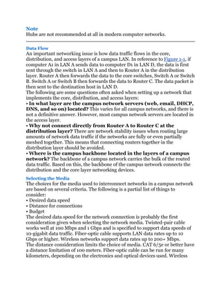 Note
Hubs are not recommended at all in modern computer networks.

Data Flow
An important networking issue is how data traffic flows in the core,
distribution, and access layers of a campus LAN. In reference to Figure 1-1, if
computer A1 in LAN A sends data to computer D1 in LAN D, the data is first
sent through the switch in LAN A and then to Router A in the distribution
layer. Router A then forwards the data to the core switches, Switch A or Switch
B. Switch A or Switch B then forwards the data to Router C. The data packet is
then sent to the destination host in LAN D.
The following are some questions often asked when setting up a network that
implements the core, distribution, and access layers:
• In what layer are the campus network servers (web, email, DHCP,
DNS, and so on) located? This varies for all campus networks, and there is
not a definitive answer. However, most campus network servers are located in
the access layer.
• Why not connect directly from Router A to Router C at the
distribution layer? There are network stability issues when routing large
amounts of network data traffic if the networks are fully or even partially
meshed together. This means that connecting routers together in the
distribution layer should be avoided.
• Where is the campus backbone located in the layers of a campus
network? The backbone of a campus network carries the bulk of the routed
data traffic. Based on this, the backbone of the campus network connects the
distribution and the core layer networking devices.
Selecting the Media
The choices for the media used to interconnect networks in a campus network
are based on several criteria. The following is a partial list of things to
consider:
• Desired data speed
• Distance for connections
• Budget
The desired data speed for the network connection is probably the first
consideration given when selecting the network media. Twisted-pair cable
works well at 100 Mbps and 1 Gbps and is specified to support data speeds of
10-gigabit data traffic. Fiber-optic cable supports LAN data rates up to 10
Gbps or higher. Wireless networks support data rates up to 200+ Mbps.
The distance consideration limits the choice of media. CAT 6/5e or better have
a distance limitation of 100 meters. Fiber-optic cable can be run for many
kilometers, depending on the electronics and optical devices used. Wireless
 