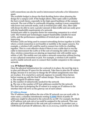 LAN connections can also be used to interconnect networks a few kilometers
apart.
The available budget is always the final deciding factor when planning the
design for a campus LAN. If the budget allows, fiber-optic cable is probably
the best overall choice, especially in the high-speed backbone of the campus
network. The cost of fiber is continually dropping, making it more competitive
with lower-cost network media, such as twisted-pair cable. Also, fiber cable
will always be able to carry a greater amount of data traffic and can easily grow
with the bandwidth requirements of a network.
Twisted-pair cable is a popular choice for connecting computers in a wired
LAN. The twisted-pair technologies support bandwidths suitable for most
LANs, and the performance capabilities of twisted-pair cable is always
improving.
Wireless LANs are being used to connect networking devices together in LANs
where a wired connection is not feasible or mobility is the major concern. For
example, a wireless LAN could be used to connect two LANs in a building
together. This is a cost-effective choice if there is not a cable duct to run the
cable to interconnect the LANs or if the cost of running the cable is too high.
Also, wireless connections are playing an important role with mobile users
within a LAN. The mobile user can make a network connection without having
to use a physical connection or jack. For example, a wireless LAN could be
used to enable network users to connect their mobile computers to the campus
network.
1-2. IP Subnet Design
Once the physical infrastructure for a network is in place, the next big step is
to plan and allocate IP space for the network. Take time to plan the IP subnet
design, because it is not easy to change the IP subnet assignments once they
are in place. It is crucial for a network engineer to consider three factors
before coming up with the final IP subnet design. These three factors are
1. The assigned IP address range
2. The number of subnetworks needed for the network
3. The size or the number of IP host addresses needed for the network
The final steps in designing the IP subnet is to assign an IP address to the
interface that will serve as the gateway out of each subnet.
IP Address Range
The IP address range defines the size of the IP network you can work with. In
some cases, a classless interdomain routing (CIDR) block of public IP
addresses might be allocated to the network by an ISP. For example, the block
of IP address 206.206.156.0/24 could be assigned to the network. This case
allocates 256 IP addresses to the 206.206.156.0 network. In another case, a
CIDR block of private IP addresses, like 10.10.10.0/24, could be used. In this
 