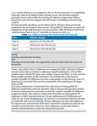 case, 256 IP addresses are assigned to the 10.10.10.0 network. For established
networks with an IP address range already in use, the network engineer
generally has to work within the existing IP address assignments. With a
brand new network, the engineer has the luxury of creating a network from
scratch.
In most network situations, an IP address block will have been previously
assigned to the network for Internet use. The public IP addresses are typically
obtained from the ISP (Internet service provider). This IP block of addresses
could be from Class A, B, or C networks, as shown in Table 1-1.
           Table 1-1. Address Range for Each Class of Network




CIDR
Classless Interdomain Routing
ISP
Internet service provider: An organization that provides Internet access for
the public.

Today, only public Class C addresses are assigned by ISPs, and most of them
are not even a full set of Class C addresses (256 IP addresses). A lot of ISPs
partition their allotted IP space into smaller subnets and then, in turn, provide
those smaller portions to the customers. The bottom line is the limited
number of public IP addresses are now a commodity on the Internet, and it is
important to note that there are fees associated with acquiring an IP range
from an ISP.
Not many institutions or businesses have the luxury of using public IP
addresses inside their network anymore. This is because the growing number
of devices being used in a network exceeds the number of public IP addresses
assigned to them. The solution is that most networks are using private IP
addresses in their internal network. Private addresses are IP addresses set
aside for use in privateintranets. An intranet is an internal internetwork that
provides file and resource sharing. Private addresses are not valid addresses
for Internet use, because they have been reserved for internal use and are not
routable on the Internet. However, these addresses can be used within a
private LAN (intranet) to create the internal IP network.
 