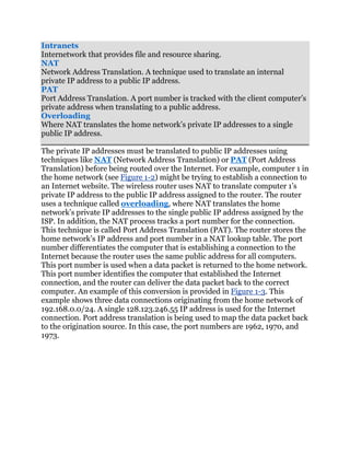 Intranets
Internetwork that provides file and resource sharing.
NAT
Network Address Translation. A technique used to translate an internal
private IP address to a public IP address.
PAT
Port Address Translation. A port number is tracked with the client computer’s
private address when translating to a public address.
Overloading
Where NAT translates the home network’s private IP addresses to a single
public IP address.

The private IP addresses must be translated to public IP addresses using
techniques like NAT (Network Address Translation) or PAT (Port Address
Translation) before being routed over the Internet. For example, computer 1 in
the home network (see Figure 1-2) might be trying to establish a connection to
an Internet website. The wireless router uses NAT to translate computer 1’s
private IP address to the public IP address assigned to the router. The router
uses a technique called overloading, where NAT translates the home
network’s private IP addresses to the single public IP address assigned by the
ISP. In addition, the NAT process tracks a port number for the connection.
This technique is called Port Address Translation (PAT). The router stores the
home network’s IP address and port number in a NAT lookup table. The port
number differentiates the computer that is establishing a connection to the
Internet because the router uses the same public address for all computers.
This port number is used when a data packet is returned to the home network.
This port number identifies the computer that established the Internet
connection, and the router can deliver the data packet back to the correct
computer. An example of this conversion is provided in Figure 1-3. This
example shows three data connections originating from the home network of
192.168.0.0/24. A single 128.123.246.55 IP address is used for the Internet
connection. Port address translation is being used to map the data packet back
to the origination source. In this case, the port numbers are 1962, 1970, and
1973.
 