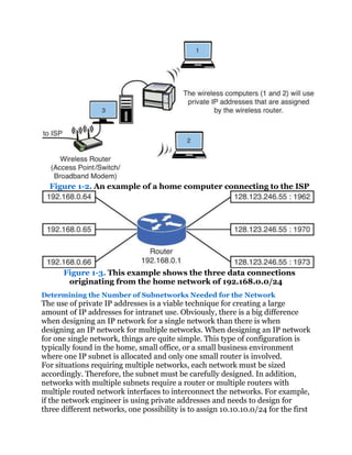 Figure 1-2. An example of a home computer connecting to the ISP




      Figure 1-3. This example shows the three data connections
       originating from the home network of 192.168.0.0/24
Determining the Number of Subnetworks Needed for the Network
The use of private IP addresses is a viable technique for creating a large
amount of IP addresses for intranet use. Obviously, there is a big difference
when designing an IP network for a single network than there is when
designing an IP network for multiple networks. When designing an IP network
for one single network, things are quite simple. This type of configuration is
typically found in the home, small office, or a small business environment
where one IP subnet is allocated and only one small router is involved.
For situations requiring multiple networks, each network must be sized
accordingly. Therefore, the subnet must be carefully designed. In addition,
networks with multiple subnets require a router or multiple routers with
multiple routed network interfaces to interconnect the networks. For example,
if the network engineer is using private addresses and needs to design for
three different networks, one possibility is to assign 10.10.10.0/24 for the first
 