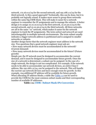 network, 172.16.0.0/24 for the second network, and 192.168.1.0/24 for the
third network. Is this a good approach? Technically, this can be done, but it is
probably not logically sound. It makes more sense to group these networks
within the same big CIDR block. This will make it easier for a network
engineer to remember the IP assignments and to manage the subnets. A better
design is to assign 10.10.10.0/24 to the first network, 10.10.20.0/24 to the
second network, and 10.10.30.0/24 to the third network. All three networks
are all in the same ―10‖ network, which makes it easier for the network
engineer to track the IP assignments. The term subnet and network are used
interchangeably in multiple network environments. The term subnet usually
indicates a bigger network address is partitioned and is assigned to smaller
networks or subnets.
Another design factor that the network engineer must address is the network
size. Two questions that a good network engineer must ask are
• How many network devices must be accommodated in the network?
(Current demand)
• How many network devices must be accommodated in the future? (Future
growth)
Simply put, the IP network must be designed to accommodate the current
demand, and it must be designed to accommodate future growth. Once the
size of a network is determined, a subnet can be assigned. In the case of a
single network, the design is not too complicated. For example, if the network
needs to be able to accommodate 150 network devices, an entire Class C
address, like 192.168.1.0/24, can be assigned to the network. This will handle
the current 150 network devices and leave enough room for growth. In this
example, 104 additional IP address will be available for future growth.
When allocating IP address blocks, a table like Table 1-2 can be used to
provide the CIDR for the most common subnet masks and their corresponding
number of available IP addresses.
               Table 1-2. CIDR—Subnet Mask-IPs Conversion
 