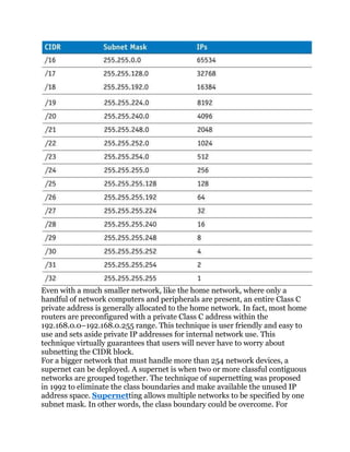 Even with a much smaller network, like the home network, where only a
handful of network computers and peripherals are present, an entire Class C
private address is generally allocated to the home network. In fact, most home
routers are preconfigured with a private Class C address within the
192.168.0.0–192.168.0.255 range. This technique is user friendly and easy to
use and sets aside private IP addresses for internal network use. This
technique virtually guarantees that users will never have to worry about
subnetting the CIDR block.
For a bigger network that must handle more than 254 network devices, a
supernet can be deployed. A supernet is when two or more classful contiguous
networks are grouped together. The technique of supernetting was proposed
in 1992 to eliminate the class boundaries and make available the unused IP
address space. Supernetting allows multiple networks to be specified by one
subnet mask. In other words, the class boundary could be overcome. For
 