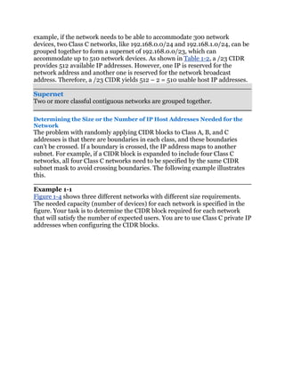 example, if the network needs to be able to accommodate 300 network
devices, two Class C networks, like 192.168.0.0/24 and 192.168.1.0/24, can be
grouped together to form a supernet of 192.168.0.0/23, which can
accommodate up to 510 network devices. As shown in Table 1-2, a /23 CIDR
provides 512 available IP addresses. However, one IP is reserved for the
network address and another one is reserved for the network broadcast
address. Therefore, a /23 CIDR yields 512 – 2 = 510 usable host IP addresses.

Supernet
Two or more classful contiguous networks are grouped together.

Determining the Size or the Number of IP Host Addresses Needed for the
Network
The problem with randomly applying CIDR blocks to Class A, B, and C
addresses is that there are boundaries in each class, and these boundaries
can’t be crossed. If a boundary is crossed, the IP address maps to another
subnet. For example, if a CIDR block is expanded to include four Class C
networks, all four Class C networks need to be specified by the same CIDR
subnet mask to avoid crossing boundaries. The following example illustrates
this.

Example 1-1
Figure 1-4 shows three different networks with different size requirements.
The needed capacity (number of devices) for each network is specified in the
figure. Your task is to determine the CIDR block required for each network
that will satisfy the number of expected users. You are to use Class C private IP
addresses when configuring the CIDR blocks.
 