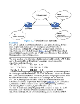 Figure 1-4. Three different networks
Solution:
For LAN A, a CIDR block that can handle at least 300 networking devices
must be provided. In this case, two contiguous Class C networks of
192.168.0.0/24 and 192.168.1.0/24 can be grouped together to form a
192.168.0.0/23 network. Referring to Table 1-2, a /23 CIDR with a subnet
mask of 255.255.254.0 provides 512 IP addresses which more than satisfies
the required 300 networking devices.

The next question is to determine what the network address is for LAN A. This
can be determined by ANDing the 255.255.254.0 subnet mask with
192.168.0.0 and 192.168.1.0.



This shows that applying the /23 [255.255.254.0] subnet mask to the specified
IP address places both in the same 192.168.0.0 network. This also means that
this CIDR block does not cross boundaries, because applying the subnet mask
to each network address places both in the same 192.168.0.0 network.
For LAN B1, the requirement is that a CIDR block that can handle 800
network devices must be provided. According to Table 1-2, a /22 CIDR yields
1,022 usable host IP addresses and is equivalent to grouping four Class C
networks together. Therefore, a /22 CIDR can be used.
The next decision is selecting the group of IP addresses to create the CIDR
block and decide where the IP addresses should start. Recall that the
192.168.0.0 and 192.168.1.0 networks are being used to create the LAN A
 