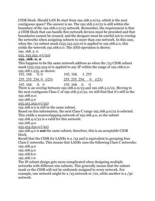 CIDR block. Should LAN B1 start from 192.168.2.0/22, which is the next
contiguous space? The answer is no. The 192.168.2.0/22 is still within the
boundary of the 192.168.0.0/23 network. Remember, the requirement is that
a CIDR block that can handle 800 network devices must be provided and that
boundaries cannot be crossed, and the designer must be careful not to overlap
the networks when assigning subnets to more than one network. In this case,
when the /22 subnet mask (255.255.252.0) is applied to 192.168.2.0, this
yields the network 192.168.0.0. The AND operation is shown:
192. 168. 2. 0
255. 255.252. 0 (/22)
192. 168. 0. 0
This happens to be the same network address as when the /23 CIDR subnet
mask (255.255.254.0) is applied to any IP within the range of 192.168.0.0-
192.168.1.255, as shown:



There is an overlap between 192.168.0.0/23 and 192.168.2.0/22. Moving to
the next contiguous Class C of 192.168.3.0/22, we still find that it’s still in the
192.168.0.0:
192.168.3.0
255.255.252.0 (/22)
192.168.0.0 is still in the same subnet.
Based on this information, the next Class C range 192.168.4.0/22 is selected.
This yields a nonoverlapping network of 192.168.4.0, so the subnet
192.168.4.0/22 is a valid for this network:
192.168.4.0
255.255.252.0 (/22)
192.168.4.0 is not the same subnet; therefore, this is an acceptable CIDR
block.
Recall that the CIDR for LANB1 is a /22 and is equivalent to grouping four
Class C networks. This means that LANB1 uses the following Class C networks:
192.168.4.0
192.168.5.0
192.168.6.0
192.168.7.0
The IP subnet design gets more complicated when designing multiple
networks with different size subnets. This generally means that the subnet
mask or the CIDR will not be uniformly assigned to every network. For
example, one network might be a /25 network or /22, while another is a /30
network.
 