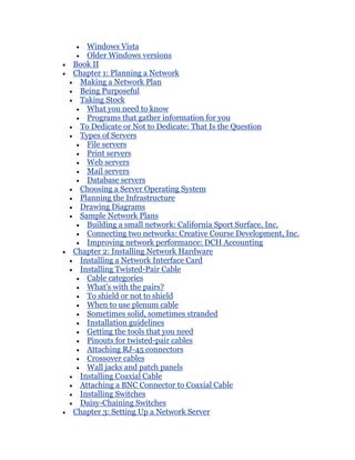 Windows Vista
   Older Windows versions
Book II
Chapter 1: Planning a Network
 Making a Network Plan
 Being Purposeful
 Taking Stock
   What you need to know
   Programs that gather information for you
 To Dedicate or Not to Dedicate: That Is the Question
 Types of Servers
   File servers
   Print servers
   Web servers
   Mail servers
   Database servers
 Choosing a Server Operating System
 Planning the Infrastructure
 Drawing Diagrams
 Sample Network Plans
   Building a small network: California Sport Surface, Inc.
   Connecting two networks: Creative Course Development, Inc.
   Improving network performance: DCH Accounting
Chapter 2: Installing Network Hardware
 Installing a Network Interface Card
 Installing Twisted-Pair Cable
   Cable categories
   What's with the pairs?
   To shield or not to shield
   When to use plenum cable
   Sometimes solid, sometimes stranded
   Installation guidelines
   Getting the tools that you need
   Pinouts for twisted-pair cables
   Attaching RJ-45 connectors
   Crossover cables
   Wall jacks and patch panels
 Installing Coaxial Cable
 Attaching a BNC Connector to Coaxial Cable
 Installing Switches
 Daisy-Chaining Switches
Chapter 3: Setting Up a Network Server
 