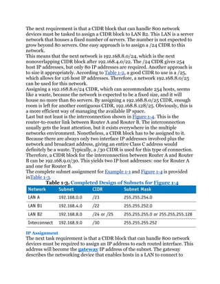 The next requirement is that a CIDR block that can handle 800 network
devices must be tasked to assign a CIDR block to LAN B2. This LAN is a server
network that houses a fixed number of servers. The number is not expected to
grow beyond 80 servers. One easy approach is to assign a /24 CIDR to this
network.
This means that the next network is 192.168.8.0/24, which is the next
nonoverlapping CIDR block after 192.168.4.0/22. The /24 CIDR gives 254
host IP addresses, but only 80 IP addresses are required. Another approach is
to size it appropriately. According to Table 1-2, a good CIDR to use is a /25,
which allows for 126 host IP addresses. Therefore, a network 192.168.8.0/25
can be used for this network.
Assigning a 192.168.8.0/24 CIDR, which can accommodate 254 hosts, seems
like a waste, because the network is expected to be a fixed size, and it will
house no more than 80 servers. By assigning a 192.168.8.0/25 CIDR, enough
room is left for another contiguous CIDR, 192.168.8.128/25. Obviously, this is
a more efficient way of managing the available IP space.
Last but not least is the interconnection shown in Figure 1-4. This is the
router-to-router link between Router A and Router B. The interconnection
usually gets the least attention, but it exists everywhere in the multiple
networks environment. Nonetheless, a CIDR block has to be assigned to it.
Because there are always only two interface IP addresses involved plus the
network and broadcast address, giving an entire Class C address would
definitely be a waste. Typically, a /30 CIDR is used for this type of connection.
Therefore, a CIDR block for the interconnection between Router A and Router
B can be 192.168.9.0/30. This yields two IP host addresses: one for Router A
and one for Router B.
The complete subnet assignment for Example 1-1 and Figure 1-4 is provided
inTable 1-3.
           Table 1-3. Completed Design of Subnets for Figure 1-4




IP Assignment
The next task requirement is that a CIDR block that can handle 800 network
devices must be required to assign an IP address to each routed interface. This
address will become the gateway IP address of the subnet. The gateway
describes the networking device that enables hosts in a LAN to connect to
 