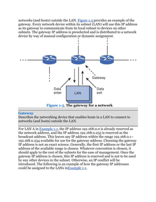 networks (and hosts) outside the LAN. Figure 1-5 provides an example of the
gateway. Every network device within its subnet (LAN) will use this IP address
as its gateway to communicate from its local subnet to devices on other
subnets. The gateway IP address is preselected and is distributed to a network
device by way of manual configuration or dynamic assignment.




                   Figure 1-5. The gateway for a network

Gateway
Describes the networking device that enables hosts in a LAN to connect to
networks (and hosts) outside the LAN.

For LAN A in Example 1-1, the IP address 192.168.0.0 is already reserved as
the network address, and the IP address 192.168.0.255 is reserved as the
broadcast address. This leaves any IP address within the range 192.168.0.1–
192.168.0.254 available for use for the gateway address. Choosing the gateway
IP address is not an exact science. Generally, the first IP address or the last IP
address of the available range is chosen. Whatever convention is chosen, it
should apply to the rest of the subnets for the ease of management. Once the
gateway IP address is chosen, this IP address is reserved and is not to be used
by any other devices in the subnet. Otherwise, an IP conflict will be
introduced. The following is an example of how the gateway IP addresses
could be assigned to the LANs inExample 1-1.
 