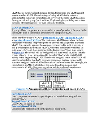 VLAN has its own broadcast domain. Hence, traffic from one VLAN cannot
pass to another VLAN. The advantage of using VLANs is the network
administrator can group computers and servers in the same VLAN based on
the organizational group (such as Sales, Engineering) even if they are not on
the same physical segment—or even the same building.

VLAN (Virtual LAN)
A group of host computers and servers that are configured as if they are in the
same LAN, even if they reside across routers in separate LANs.

There are three types of VLANs: port-based VLANs, tag-based VLANs,
andprotocol-based VLANs. The port-based VLAN is one where the host
computers connected to specific ports on a switch are assigned to a specific
VLAN. For example, assume the computers connected to switch ports 2, 3,
and 4 are assigned to the Sales VLAN 2, while the computers connected to
switch ports 6, 7, and 8 are assigned to the Engineering VLAN 3, as shown
in Figure 1-7. The switch will be configured as a port-based VLAN so that the
groups of ports [2,3,4] are assigned to the sales VLAN while ports [6,7,8]
belong to the Engineering VLAN. The devices assigned to the same VLAN will
share broadcasts for that LAN; however, computers that are connected to
ports not assigned to the VLAN will not share the broadcasts. For example, the
computers in VLAN 2 (Sales) share the same broadcast domain and
computers in VLAN 3 (Engineering) share a different broadcast domain.




     Figure 1-7. An example of the grouping for port-based VLANs

Port-Based VLAN
Host computers connected to specific ports on a switch are assigned to a
specific VLAN.
Tagged-Based VLAN
Used VLAN ID based on 802.1Q.
Protocol-Based VLAN
Connection to ports is based on the protocol being used.
 