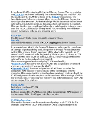 In tag-based VLANs, a tag is added to the Ethernet frames. This tag contains
theVLAN ID that is used to identify that a frame belongs to a specific VLAN.
The addition of the VLAN ID is based on the 802.1Q specification. The
802.1Q standard defines a system of VLAN tagging for Ethernet frames. An
advantage of an 802.1Q VLAN is that it helps contain broadcast and multicast
data traffic, which helps minimize data congestion and improve throughput.
This specification also provides guidelines for a switch port to belong to more
than one VLAN. Additionally, the tag-based VLANs can help provide better
security by logically isolating and grouping users.

VLAN ID
Used to identify that a frame belongs to a specific VLAN.
802.1Q
This standard defines a system of VLAN tagging for Ethernet frames.

In protocol-based VLANs, the data traffic is connected to specific ports based
on the type of protocol being used. The packet is dropped when it enters the
switch if the protocol doesn’t match any of the VLANs. For example, an IP
network could be set up for the Engineering VLAN on ports 6,7,8 and an IPX
network for the Sales VLAN on ports 2,3, and 4. The advantage of this is the
data traffic for the two networks is separated.
There are two approaches for assigning VLAN membership:
• Static VLAN: Basically a port-based VLAN. The assignments are created
when ports are assigned to a specific VLAN.
• Dynamic VLAN: Ports are assigned to a VLAN based on either the
computer’s MAC address or the username of the client logged onto the
computer. This means that the system has been previously configured with the
VLAN assignments for the computer or the username. The advantage of this is
the username and/or the computer can move to a different location, but VLAN
membership will be retained.

Static VLAN
Basically, a port-based VLAN.
Dynamic VLAN
Ports are assigned to a VLAN based on either the computer’s MAC address or
the username of the client logged onto the computer.

VLAN Configuration
This section demonstrates the steps for configuring a static VLAN. In this
example, the ports for VLAN 2 (Sales) and VLAN 3 (Engineering) will be
 