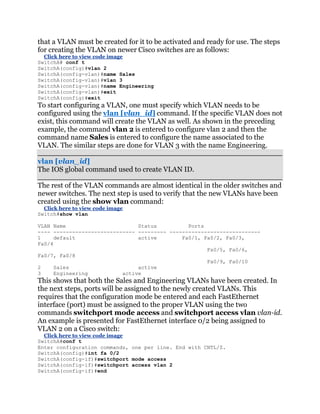that a VLAN must be created for it to be activated and ready for use. The steps
for creating the VLAN on newer Cisco switches are as follows:
  Click here to view code image
SwitchA# conf t
SwitchA(config)#vlan 2
SwitchA(config-vlan)#name Sales
SwitchA(config-vlan)#vlan 3
SwitchA(config-vlan)#name Engineering
SwitchA(config-vlan)#exit
SwitchA(config)#exit
To start configuring a VLAN, one must specify which VLAN needs to be
configured using the vlan [vlan_id] command. If the specific VLAN does not
exist, this command will create the VLAN as well. As shown in the preceding
example, the command vlan 2 is entered to configure vlan 2 and then the
command name Sales is entered to configure the name associated to the
VLAN. The similar steps are done for VLAN 3 with the name Engineering.

vlan [vlan_id]
The IOS global command used to create VLAN ID.

The rest of the VLAN commands are almost identical in the older switches and
newer switches. The next step is used to verify that the new VLANs have been
created using the show vlan command:
  Click here to view code image
Switch#show vlan

VLAN Name                       Status          Ports
---- -------------------------- --------- -----------------------------
1     default                   active        Fa0/1, Fa0/2, Fa0/3,
Fa0/4
                                                      Fa0/5, Fa0/6,
Fa0/7, Fa0/8
                                                      Fa0/9, Fa0/10
2     Sales                     active
3     Engineering          active
This shows that both the Sales and Engineering VLANs have been created. In
the next steps, ports will be assigned to the newly created VLANs. This
requires that the configuration mode be entered and each FastEthernet
interface (port) must be assigned to the proper VLAN using the two
commands switchport mode access and switchport access vlan vlan-id.
An example is presented for FastEthernet interface 0/2 being assigned to
VLAN 2 on a Cisco switch:
  Click here to view code image
SwitchA#conf t
Enter configuration commands, one per line. End with CNTL/Z.
SwitchA(config)#int fa 0/2
SwitchA(config-if)#switchport mode access
SwitchA(config-if)#switchport access vlan 2
SwitchA(config-if)#end
 