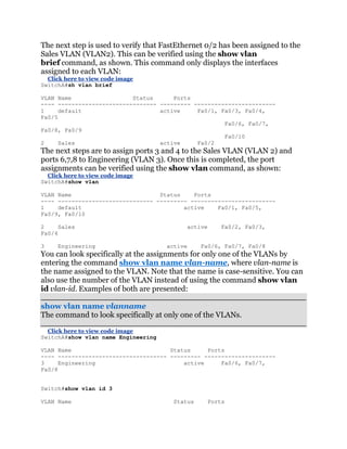 The next step is used to verify that FastEthernet 0/2 has been assigned to the
Sales VLAN (VLAN2). This can be verified using the show vlan
brief command, as shown. This command only displays the interfaces
assigned to each VLAN:
  Click here to view code image
SwitchA#sh vlan brief

VLAN Name                  Status      Ports
---- ----------------------------- --------- ------------------------
1     default                      active     Fa0/1, Fa0/3, Fa0/4,
Fa0/5
                                                      Fa0/6, Fa0/7,
Fa0/8, Fa0/9
                                                      Fa0/10
2     Sales                        active     Fa0/2
The next steps are to assign ports 3 and 4 to the Sales VLAN (VLAN 2) and
ports 6,7,8 to Engineering (VLAN 3). Once this is completed, the port
assignments can be verified using the show vlan command, as shown:
  Click here to view code image
SwitchA#show vlan

VLAN Name                          Status    Ports
---- ---------------------------- --------- -------------------------
1    default                              active    Fa0/1, Fa0/5,
Fa0/9, Fa0/10

2     Sales                                   active       Fa0/2, Fa0/3,
Fa0/4

3    Engineering                     active       Fa0/6, Fa0/7, Fa0/8
You can look specifically at the assignments for only one of the VLANs by
entering the command show vlan name vlan-name, where vlan-name is
the name assigned to the VLAN. Note that the name is case-sensitive. You can
also use the number of the VLAN instead of using the command show vlan
id vlan-id. Examples of both are presented:

show vlan name vlanname
The command to look specifically at only one of the VLANs.

  Click here to view code image
SwitchA#show vlan name Engineering

VLAN Name                             Status     Ports
---- -------------------------------- --------- ---------------------
3     Engineering                         active     Fa0/6, Fa0/7,
Fa0/8


Switch#show vlan id 3

VLAN Name                              Status          Ports
 