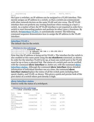 ---- -------------------------------- --------- ---------------------
3     Engineering                         active    Fa0/6, Fa0/7,
Fa0/8
On Layer 2 switches, an IP address can be assigned to a VLAN interface. This
merely assigns an IP address to a switch, so that a switch can communicate
with other network devices on the same VLAN and vice-versa. The IP VLAN
interface does not perform any routing functions when running as a layer 2
switch. As a matter of fact, the IP VLAN interface is not required in order for a
switch to start forwarding packets and perform its other Layer 2 functions. By
default, theinterface VLAN 1 is automatically created. The following
command sequence demonstrates how to assign the IP address to the VLAN
interface:

interface VLAN 1
The default vlan for the switch.

  Click here to view code image
SwitchA(config)# interface VLAN 1
SwitchA(config-if)# ip address 192.168.1.1 255.255.255.0
SwitchA(config-if)# no shutdown
Note that the IP address is being set for VLAN 1. The interface for the switch is
also enabled at this same point using the no shutdown command, as shown.
In order for the interface VLAN to be up, at least one switch port in the VLAN
must be up or have a physical link. The status of a switch port can be verified
with the command show interface or, better yet, with the command show
interface status. Although the command show interface shows detailed
information of individual interface one at a time, the command show
interface statusdisplays the status of all the switch ports including their
speed, duplex, and VLAN, as shown. This gives a quick and precise look of the
port status of a switch where port density is high.

show interface status
Used to verify the status of a switchport.

  Click here to view code image
SwitchA#show interface status

Port   Name    Status       Vlan        Duplex Speed Type
Fa0/1               connected    1           a-full   a-100
10/100BaseTX
Fa0/2               connected      2         a-full    a-100
10/100BaseTX
Fa0/3               connected      2         a-full    a-100
10/100BaseTX
Fa0/4               connected      2         a-full    a-100
10/100BaseTX
Fa0/5               connected      1         a-full    a-100
 