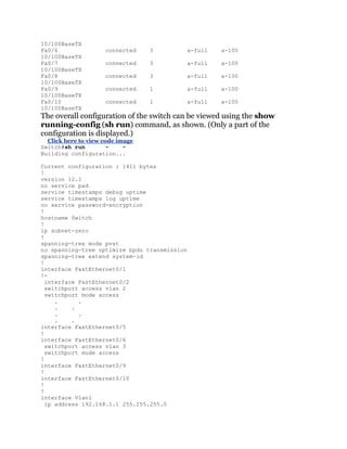 10/100BaseTX
Fa0/6                connected    3           a-full   a-100
10/100BaseTX
Fa0/7                connected    3           a-full   a-100
10/100BaseTX
Fa0/8                connected    3           a-full   a-100
10/100BaseTX
Fa0/9                connected    1           a-full   a-100
10/100BaseTX
Fa0/10               connected    1           a-full   a-100
10/100BaseTX
The overall configuration of the switch can be viewed using the show
running-config (sh run) command, as shown. (Only a part of the
configuration is displayed.)
  Click here to view code image
Switch#sh run          -    -
Building configuration...

Current configuration : 1411 bytes
!
version 12.1
no service pad
service timestamps debug uptime
service timestamps log uptime
no service password-encryption
!
hostname Switch
!
ip subnet-zero
!
spanning-tree mode pvst
no spanning-tree optimize bpdu transmission
spanning-tree extend system-id
!
interface FastEthernet0/1
!-
  interface FastEthernet0/2
  switchport access vlan 2
  switchport mode access
     .      .
     .    .
     .      .
     .    .
interface FastEthernet0/5
!
interface FastEthernet0/6
  switchport access vlan 3
  switchport mode access
!
interface FastEthernet0/9
!
interface FastEthernet0/10
!
!
interface Vlan1
  ip address 192.168.1.1 255.255.255.0
 