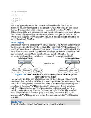 no ip route-cache
!
ip http server
!
line con 0
line vty 0 15
  login
end
The running-configuration for the switch shows that the FastEthernet
interfaces have been assigned to the proper VLANs. Additionally, this shows
that an IP address has been assigned to the default interface VLAN1.
This portion of the text has demonstrated the steps for creating a static VLAN.
Both Sales and Engineering VLANs were created, and specific ports on the
switch were assigned to the respective VLANs. Unassigned ports remained as
part of the default VLAN 1.
VLAN Tagging
This section explores the concept of VLAN tagging (802.1Q) and demonstrates
the steps required for this configuration. The concept of VLAN tagging can be
explained using the example network shown in Figure 1-8. In this network, the
Sales team is spread out in two different buildings. Therefore, the Sales VLAN
network must be available in both buildings. Each building has its own
network switch, and both switches are connected via one physical link.




      Figure 1-8. An example of a scenario with two VLANS spread
                              across two buildings
In a scenario like this, not only is it necessary to have the same Sales VLAN
running on both building switches, it is also important to have members of the
same VLAN being able to communicate with each other across buildings and
to adhere to the same VLAN restrictions. To accomplish this, a technique
called VLAN tagging is used. VLAN tagging is a technique deployed on a
switch interface to carry Ethernet frames of multiple VLANs. The interface
must connect to another switch port, router port, or network device that
understands VLAN tagging, and both sides must agree on the VLAN tagging
protocol.

Trunk Port
A switch interface or port configured to carry multiple VLANs.
 