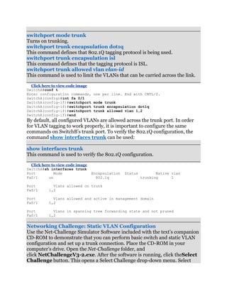 switchport mode trunk
Turns on trunking.
switchport trunk encapsulation dot1q
This command defines that 802.1Q tagging protocol is being used.
switchport trunk encapsulation isl
This command defines that the tagging protocol is ISL.
switchport trunk allowed vlan vlan-id
This command is used to limit the VLANs that can be carried across the link.

  Click here to view code image
SwitchA#conf t
Enter configuration commands,     one per line. End with CNTL/Z.
SwitchA(config)#int fa 0/1
SwitchA(config-if)#switchport     mode trunk
SwitchA(config-if)#switchport     trunk encapsulation dot1q
SwitchA(config-if)#switchport     trunk allowed vlan 1,2
SwitchA(config-if)#end
By default, all configured VLANs are allowed across the trunk port. In order
for VLAN tagging to work properly, it is important to configure the same
commands on SwitchB’s trunk port. To verify the 802.1Q configuration, the
command show interfaces trunk can be used:

show interfaces trunk
This command is used to verify the 802.1Q configuration.

  Click here to view code image
SwitchA#sh interfaces trunk
Port          Mode                Encapsulation   Status          Native vlan
Fa0/1      on                       802.1q                 trunking      1

Port         Vlans allowed on trunk
Fa0/1      1,2

Port         Vlans allowed and active in management domain
Fa0/1      1,2

Port         Vlans in spanning tree forwarding state and not pruned
Fa0/1      1,2


Networking Challenge: Static VLAN Configuration
Use the Net-Challenge Simulator Software included with the text’s companion
CD-ROM to demonstrate that you can perform basic switch and static VLAN
configuration and set up a trunk connection. Place the CD-ROM in your
computer’s drive. Open the Net-Challenge folder, and
click NetChallengeV3-2.exe. After the software is running, click theSelect
Challenge button. This opens a Select Challenge drop-down menu. Select
 