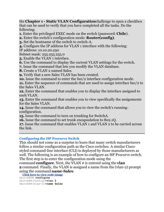 the Chapter 1 - Static VLAN Configurationchallenge to open a checkbox
that can be used to verify that you have completed all the tasks. Do the
following:
1. Enter the privileged EXEC mode on the switch (password: Chile).
2. Enter the switch’s configuration mode: Router(config).
3. Set the hostname of the switch to switch-A.
4. Configure the IP address for VLAN 1 interface with the following:
IP address: 10.10.20.250
Subnet mask: 255.255.255.0
5. Enable the VLAN 1 interface.
6. Use the command to display the current VLAN settings for the switch.
7. Issue the command that lets you modify the VLAN database.
8. Create a VLAN 2 named Sales.
9. Verify that a new Sales VLAN has been created.
10. Issue the command to enter the fa0/2 interface configuration mode.
11. Enter the sequence of commands that are used to assign interface fa0/2 to
the Sales VLAN.
12. Enter the command that enables you to display the interface assigned to
each VLAN.
13. Enter the command that enables you to view specifically the assignments
for the Sales VLAN.
14. Issue the command that allows you to view the switch’s running-
configuration.
15. Issue the command to turn on trunking for SwitchA.
16. Issue the command to set trunk encapsulation to 802.1Q.
17. Issue the command that enables VLAN 1 and VLAN 2 to be carried across
the link.

Configuring the HP Procurve Switch
This should not come as a surprise to learn that many switch manufacturers
follow a similar configuration path as the Cisco switches. A similar Cisco-
styled command-line interface (CLI) is deployed by those manufacturers as
well. The following is an example of how to configure an HP Procurve switch.
The first step is to enter the configuration mode using the
command configure. Next, the VLAN # is entered using the vlan
2 command. Finally, the VLAN is assigned a name from the (vlan-2) prompt
using the command name-Sales:
  Click here to view code image
SwitchHP# configure
SwitchHP(config)#vlan 2
SwitchHP(vlan-2)#name Sales
 