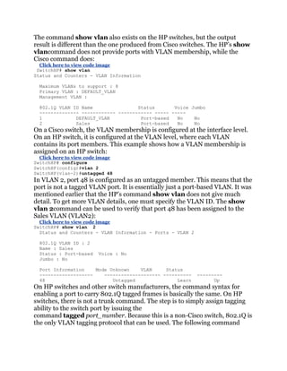 The command show vlan also exists on the HP switches, but the output
result is different than the one produced from Cisco switches. The HP’s show
vlancommand does not provide ports with VLAN membership, while the
Cisco command does:
  Click here to view code image
 SwitchHP# show vlan
Status and Counters - VLAN Information

  Maximum VLANs to support : 8
  Primary VLAN : DEFAULT_VLAN
  Management VLAN :

  802.1Q VLAN ID Name                Status       Voice Jumbo
  -------------- ------------ ------------ ----- -----
  1            DEFAULT_VLAN           Port-based   No    No
  2            Sales                  Port-based   No    No
On a Cisco switch, the VLAN membership is configured at the interface level.
On an HP switch, it is configured at the VLAN level, where each VLAN
contains its port members. This example shows how a VLAN membership is
assigned on an HP switch:
  Click here to view code image
SwitchHP# configure
SwitchHP(config)#vlan 2
SwitchHP(vlan-2)#untagged 48
In VLAN 2, port 48 is configured as an untagged member. This means that the
port is not a tagged VLAN port. It is essentially just a port-based VLAN. It was
mentioned earlier that the HP’s command show vlan does not give much
detail. To get more VLAN details, one must specify the VLAN ID. The show
vlan 2command can be used to verify that port 48 has been assigned to the
Sales VLAN (VLAN2):
  Click here to view code image
SwitchHP# show vlan 2
  Status and Counters - VLAN Information - Ports - VLAN 2

  802.1Q VLAN ID : 2
  Name : Sales
  Status : Port-based    Voice : No
  Jumbo : No

  Port Information    Mode Unknown    VLAN     Status
  -------------------    -------------------- ----------    ---------
  48                        Untagged               Learn          Up
On HP switches and other switch manufacturers, the command syntax for
enabling a port to carry 802.1Q tagged frames is basically the same. On HP
switches, there is not a trunk command. The step is to simply assign tagging
ability to the switch port by issuing the
command tagged port_number. Because this is a non-Cisco switch, 802.1Q is
the only VLAN tagging protocol that can be used. The following command
 