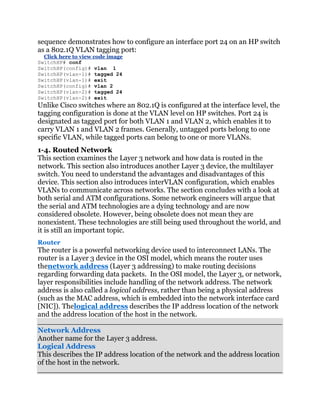 sequence demonstrates how to configure an interface port 24 on an HP switch
as a 802.1Q VLAN tagging port:
  Click here to view code image
SwitchHP# conf
SwitchHP(config)# vlan 1
SwitchHP(vlan-1)# tagged 24
SwitchHP(vlan-1)# exit
SwitchHP(config)# vlan 2
SwitchHP(vlan-2)# tagged 24
SwitchHP(vlan-2)# exit
Unlike Cisco switches where an 802.1Q is configured at the interface level, the
tagging configuration is done at the VLAN level on HP switches. Port 24 is
designated as tagged port for both VLAN 1 and VLAN 2, which enables it to
carry VLAN 1 and VLAN 2 frames. Generally, untagged ports belong to one
specific VLAN, while tagged ports can belong to one or more VLANs.
1-4. Routed Network
This section examines the Layer 3 network and how data is routed in the
network. This section also introduces another Layer 3 device, the multilayer
switch. You need to understand the advantages and disadvantages of this
device. This section also introduces interVLAN configuration, which enables
VLANs to communicate across networks. The section concludes with a look at
both serial and ATM configurations. Some network engineers will argue that
the serial and ATM technologies are a dying technology and are now
considered obsolete. However, being obsolete does not mean they are
nonexistent. These technologies are still being used throughout the world, and
it is still an important topic.
Router
The router is a powerful networking device used to interconnect LANs. The
router is a Layer 3 device in the OSI model, which means the router uses
thenetwork address (Layer 3 addressing) to make routing decisions
regarding forwarding data packets. In the OSI model, the Layer 3, or network,
layer responsibilities include handling of the network address. The network
address is also called a logical address, rather than being a physical address
(such as the MAC address, which is embedded into the network interface card
[NIC]). Thelogical address describes the IP address location of the network
and the address location of the host in the network.

Network Address
Another name for the Layer 3 address.
Logical Address
This describes the IP address location of the network and the address location
of the host in the network.
 