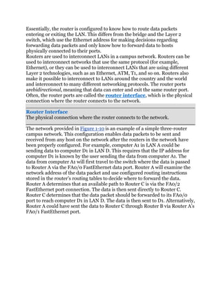 Essentially, the router is configured to know how to route data packets
entering or exiting the LAN. This differs from the bridge and the Layer 2
switch, which use the Ethernet address for making decisions regarding
forwarding data packets and only know how to forward data to hosts
physically connected to their ports.
Routers are used to interconnect LANs in a campus network. Routers can be
used to interconnect networks that use the same protocol (for example,
Ethernet), or they can be used to interconnect LANs that are using different
Layer 2 technologies, such as an Ethernet, ATM, T1, and so on. Routers also
make it possible to interconnect to LANs around the country and the world
and interconnect to many different networking protocols. The router ports
arebidirectional, meaning that data can enter and exit the same router port.
Often, the router ports are called the router interface, which is the physical
connection where the router connects to the network.

Router Interface
The physical connection where the router connects to the network.

The network provided in Figure 1-10 is an example of a simple three-router
campus network. This configuration enables data packets to be sent and
received from any host on the network after the routers in the network have
been properly configured. For example, computer A1 in LAN A could be
sending data to computer D1 in LAN D. This requires that the IP address for
computer D1 is known by the user sending the data from computer A1. The
data from computer A1 will first travel to the switch where the data is passed
to Router A via the FA0/0 FastEthernet data port. Router A will examine the
network address of the data packet and use configured routing instructions
stored in the router’s routing tables to decide where to forward the data.
Router A determines that an available path to Router C is via the FA0/2
FastEthernet port connection. The data is then sent directly to Router C.
Router C determines that the data packet should be forwarded to its FA0/0
port to reach computer D1 in LAN D. The data is then sent to D1. Alternatively,
Router A could have sent the data to Router C through Router B via Router A’s
FA0/1 FastEthernet port.
 