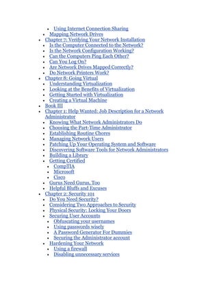 Using Internet Connection Sharing
 Mapping Network Drives
Chapter 7: Verifying Your Network Installation
 Is the Computer Connected to the Network?
 Is the Network Configuration Working?
 Can the Computers Ping Each Other?
 Can You Log On?
 Are Network Drives Mapped Correctly?
 Do Network Printers Work?
Chapter 8: Going Virtual
 Understanding Virtualization
 Looking at the Benefits of Virtualization
 Getting Started with Virtualization
 Creating a Virtual Machine
Book III
Chapter 1: Help Wanted: Job Description for a Network
Administrator
 Knowing What Network Administrators Do
 Choosing the Part-Time Administrator
 Establishing Routine Chores
 Managing Network Users
 Patching Up Your Operating System and Software
 Discovering Software Tools for Network Administrators
 Building a Library
 Getting Certified
   CompTIA
   Microsoft
   Cisco
 Gurus Need Gurus, Too
 Helpful Bluffs and Excuses
Chapter 2: Security 101
 Do You Need Security?
 Considering Two Approaches to Security
 Physical Security: Locking Your Doors
 Securing User Accounts
   Obfuscating your usernames
   Using passwords wisely
   A Password Generator For Dummies
   Securing the Administrator account
 Hardening Your Network
   Using a firewall
   Disabling unnecessary services
 