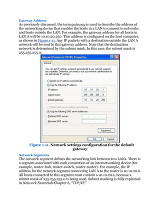 Gateway Address
As previously discussed, the term gateway is used to describe the address of
the networking device that enables the hosts in a LAN to connect to networks
and hosts outside the LAN. For example, the gateway address for all hosts in
LAN A will be 10.10.20.250. This address is configured on the host computer,
as shown in Figure 1-11. Any IP packets with a destination outside the LAN A
network will be sent to this gateway address. Note that the destination
network is determined by the subnet mask. In this case, the subnet mask is
255.255.255.0.




      Figure 1-11. Network settings configuration for the default
                              gateway
Network Segments
The network segment defines the networking link between two LANs. There is
a segment associated with each connection of an internetworking device (for
example, router-hub, router-switch, router-router). For example, the IP
address for the network segment connecting LAN A to the router is 10.10.20.0.
All hosts connected to this segment must contain a 10.10.20.x, because a
subnet mask of 255.255.255.0 is being used. Subnet masking is fully explained
in Network Essentials Chapter 6, ―TCP/IP.‖
 