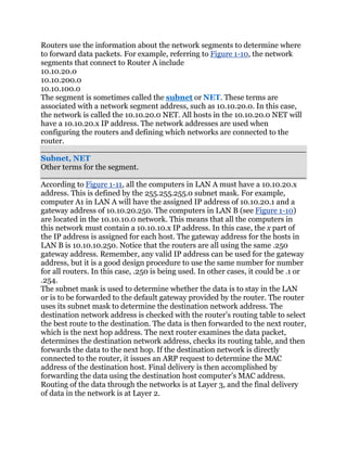 Routers use the information about the network segments to determine where
to forward data packets. For example, referring to Figure 1-10, the network
segments that connect to Router A include
10.10.20.0
10.10.200.0
10.10.100.0
The segment is sometimes called the subnet or NET. These terms are
associated with a network segment address, such as 10.10.20.0. In this case,
the network is called the 10.10.20.0 NET. All hosts in the 10.10.20.0 NET will
have a 10.10.20.x IP address. The network addresses are used when
configuring the routers and defining which networks are connected to the
router.

Subnet, NET
Other terms for the segment.

According to Figure 1-11, all the computers in LAN A must have a 10.10.20.x
address. This is defined by the 255.255.255.0 subnet mask. For example,
computer A1 in LAN A will have the assigned IP address of 10.10.20.1 and a
gateway address of 10.10.20.250. The computers in LAN B (see Figure 1-10)
are located in the 10.10.10.0 network. This means that all the computers in
this network must contain a 10.10.10.x IP address. In this case, the x part of
the IP address is assigned for each host. The gateway address for the hosts in
LAN B is 10.10.10.250. Notice that the routers are all using the same .250
gateway address. Remember, any valid IP address can be used for the gateway
address, but it is a good design procedure to use the same number for number
for all routers. In this case, .250 is being used. In other cases, it could be .1 or
.254.
The subnet mask is used to determine whether the data is to stay in the LAN
or is to be forwarded to the default gateway provided by the router. The router
uses its subnet mask to determine the destination network address. The
destination network address is checked with the router’s routing table to select
the best route to the destination. The data is then forwarded to the next router,
which is the next hop address. The next router examines the data packet,
determines the destination network address, checks its routing table, and then
forwards the data to the next hop. If the destination network is directly
connected to the router, it issues an ARP request to determine the MAC
address of the destination host. Final delivery is then accomplished by
forwarding the data using the destination host computer’s MAC address.
Routing of the data through the networks is at Layer 3, and the final delivery
of data in the network is at Layer 2.
 