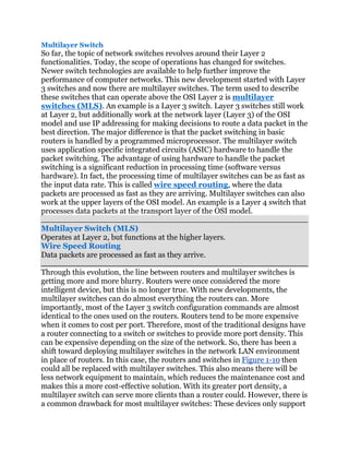 Multilayer Switch
So far, the topic of network switches revolves around their Layer 2
functionalities. Today, the scope of operations has changed for switches.
Newer switch technologies are available to help further improve the
performance of computer networks. This new development started with Layer
3 switches and now there are multilayer switches. The term used to describe
these switches that can operate above the OSI Layer 2 is multilayer
switches (MLS). An example is a Layer 3 switch. Layer 3 switches still work
at Layer 2, but additionally work at the network layer (Layer 3) of the OSI
model and use IP addressing for making decisions to route a data packet in the
best direction. The major difference is that the packet switching in basic
routers is handled by a programmed microprocessor. The multilayer switch
uses application specific integrated circuits (ASIC) hardware to handle the
packet switching. The advantage of using hardware to handle the packet
switching is a significant reduction in processing time (software versus
hardware). In fact, the processing time of multilayer switches can be as fast as
the input data rate. This is called wire speed routing, where the data
packets are processed as fast as they are arriving. Multilayer switches can also
work at the upper layers of the OSI model. An example is a Layer 4 switch that
processes data packets at the transport layer of the OSI model.

Multilayer Switch (MLS)
Operates at Layer 2, but functions at the higher layers.
Wire Speed Routing
Data packets are processed as fast as they arrive.

Through this evolution, the line between routers and multilayer switches is
getting more and more blurry. Routers were once considered the more
intelligent device, but this is no longer true. With new developments, the
multilayer switches can do almost everything the routers can. More
importantly, most of the Layer 3 switch configuration commands are almost
identical to the ones used on the routers. Routers tend to be more expensive
when it comes to cost per port. Therefore, most of the traditional designs have
a router connecting to a switch or switches to provide more port density. This
can be expensive depending on the size of the network. So, there has been a
shift toward deploying multilayer switches in the network LAN environment
in place of routers. In this case, the routers and switches in Figure 1-10 then
could all be replaced with multilayer switches. This also means there will be
less network equipment to maintain, which reduces the maintenance cost and
makes this a more cost-effective solution. With its greater port density, a
multilayer switch can serve more clients than a router could. However, there is
a common drawback for most multilayer switches: These devices only support
 