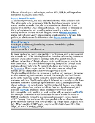 Ethernet. Other Layer 2 technologies, such as ATM, DSL,T1, still depend on
routers for making this connection.
Layer 3 Routed Networks
As discussed previously, the hosts are interconnected with a switch or hub.
This allows data to be exchanged within the LAN; however, data cannot be
routed to other networks. Also, the broadcast domain of one LAN is not
isolated from another LAN’s broadcast domain. The solution for breaking up
the broadcast domains and providing network routing is to incorporate
routing hardware into the network design to create a routed network. A
routed network uses Layer 3 addressing for selecting routes to forward data
packets, so a better name for this network is a Layer 3 network.

Routed Network
Uses Layer 3 addressing for selecting routes to forward data packets.
Layer 3 Network
Another name for a routed network.

In Layer 3 networks, routers and multilayer switches are used to interconnect
the networks and LANs, isolating broadcast domains and enabling hosts from
different LANs and networks to exchange data. Data packet delivery is
achieved by handing off data to adjacent routers until the packet reaches its
final destination. This typically involves passing data packets through many
routers and many networks. An example of a Layer 3 network is shown
in Figure 1-10. This example has four LANs interconnected using three
routers. The IP address for each networking device is listed.
The physical layer interface on the router provides a way to connect the router
to other networking devices on the network. For example, the FastEthernet
ports on the router are used to connect to other FastEthernet ports on other
routers or switches. Gigabit and 10-gigabit Ethernet ports are also available on
routers to connect to other high-speed Ethernet ports (the sample network
shown in Figure 1-10 includes only FastEthernet ports). Routers also contain
other types of interfaces, such as serial interfaces and Synchronous Optical
Network (SONET) interfaces. These interfaces were widely used to
interconnect the router and the network to other wide-area networks (WAN).
For example, connection to WANs requires the use of a serial interface or
SONET interface to connect to a communications carrier, such as Sprint,
AT&T, Century Link, and so on. The data speeds for the serial communication
ports on routers can vary from slow (56 kbps) up to high-speed DS3 data rates
(47+ Mbps), and the SONET could range from OC3 (155 Mbps), OC12 (622
Mbps), or even OC192 (9953 Mbps).
 