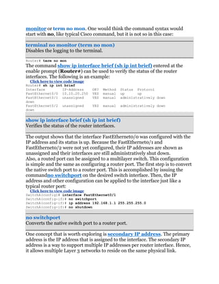 monitor or term no mon. One would think the command syntax would
start with no, like typical Cisco command, but it is not so in this case:

terminal no monitor (term no mon)
Disables the logging to the terminal.
Router# term no mon
The command show ip interface brief (sh ip int brief) entered at the
enable prompt (Router#) can be used to verify the status of the router
interfaces. The following is an example:
  Click here to view code image
Router# sh ip int brief
Interface           IP-Address    OK?   Method   Status Protocol
FastEthernet0/0 10.10.20.250      YES   manual   up      up
FastEthernet0/1 unassigned        YES   manual   administratively down
down
FastEthernet0/2 unassigned        YES   manual   administratively down
down


show ip interface brief (sh ip int brief)
Verifies the status of the router interfaces.

The output shows that the interface FastEthernet0/0 was configured with the
IP address and its status is up. Because the FastEthernet0/1 and
FastEthernet0/2 were not yet configured, their IP addresses are shown as
unassigned and their interfaces are still administratively shut down.
Also, a routed port can be assigned to a multilayer switch. This configuration
is simple and the same as configuring a router port. The first step is to convert
the native switch port to a router port. This is accomplished by issuing the
commandno switchport on the desired switch interface. Then, the IP
address and other configuration can be applied to the interface just like a
typical router port:
  Click here to view code image
SwitchA(config)# interface FastEthernet0/1
SwitchA(config-if)# no switchport
SwitchA(config-if)# ip address 192.168.1.1 255.255.255.0
SwitchA(config-if)# no shutdown


no switchport
Converts the native switch port to a router port.

One concept that is worth exploring is secondary IP address. The primary
address is the IP address that is assigned to the interface. The secondary IP
address is a way to support multiple IP addresses per router interface. Hence,
it allows multiple Layer 3 networks to reside on the same physical link.
 