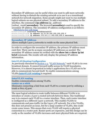 Secondary IP addresses can be useful when you want to add more networks
without having to disturb the existing network or to use it as a transitional
network for network migration. Some people might just want to run multiple
logical subnets on one physical subnet. To add a secondary IP address to the
interface, the command isip address [ip_address]
[subnet_mask] secondary. The keyword secondaryis used to specify the
secondary IP address. The secondary IP address configuration is as follows:
  Click here to view code image
Router(config)# interface FastEthernet0/0
Router(config-if)# ip address 10.10.20.250 255.255.255.0
Router(config-if)# ip address 172.16.1.1 255.255.255.0 secondary


Secondary IP Address
Allows multiple Layer 3 networks to reside on the same physical link.

In order to configure the secondary IP address, the primary IP address must
exist first. There can be as many secondary IP addresses as needed. The
secondary IP address cannot be verified with the show int or show ip int
brief command. The results will only display the primary IP address
information.
InterVLAN Routing Configuration
As previously discussed in Section 1-3, ―VLAN Network,‖ each VLAN is its own
broadcast domain. It cannot forward traffic across its VLAN boundaries.
However, it is almost impractical in today’s applications for a VLAN not to be
able to communicate beyond itself. To enable communications among
VLANs,InterVLAN routing is required.

InterVLAN routing
Enables communications among VLANs.
router on a stick
Eliminates connecting a link from each VLAN to a router port by utilizing a
trunk or 802.1Q port.

The most logical solution to route traffic between different VLANs is to
introduce or create a Layer 3 routed network between them. One traditional
way is to connect each VLAN to a router interface. Then, each router interface
is configured as a different Layer 3 network. This enables VLANs to
communicate and pass traffic via the Layer 3 IP network. For a few VLANs,
this does not present an issue, but for a large number of VLANs, this could
create some issues. This means that every VLAN will require a physical
connection to a router port. Router ports are expensive, and this design can be
costly as the number of VLANs increases and more physical links are required.
 