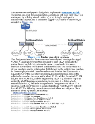 A more common and popular design is to implement a router on a stick.
The router on a stick design eliminates connecting a link from each VLAN to a
router port by utilizing a trunk or 802.1Q port. A single trunk port is
connected to a router, and it passes the tagged VLAN traffic to the router, as
depicted in Figure 1-12.




                    Figure 1-12. Router on a stick topology
This design requires that the router must be configured to accept the tagged
VLANs. A Layer 3 network is then assigned to each VLAN coming to the
router. To accomplish this, subinterfaces are created under the router
interface at which the switch trunk port is terminated. The subinterface is a
virtual interface, and its notation is a dot followed by the subinterface number.
In the example provided, the subinterfaces are listed as FastEthernet0/0.1,
0.2, and 0.3. For the ease of programming, it is recommended to keep the
subinterface number the same as the VLAN ID. Recall that the default VLAN
is 1, the Sales VLAN is 2, and the Engineering VLAN is 3. The next step is to
define the VLAN tagging encapsulation. In this case, it is dot1q, which
essentially is 802.1Q. With the encapsulation, the appropriate VLAN ID is
specified. Next, the IP address is assigned creating a routed Layer 3 network
for a VLAN. The following example demonstrates how to configure a Cisco
router for a 802.1Q interVLAN routing:
  Click here to view code image
Router(config)#interface FastEthernet0/0
Router(config-if)#no ip address
Router(config-if)#interface FastEthernet0/0.1
Router(config-if)#description Default VLAN
Router(config-subif)#encapsulation dot1Q 1
Router(config-subif)#ip address 172.16.10.1 255.255.255.0

Router(config-subif)#interface FastEthernet0/0.2
Router(config-subif)#description Sales VLAN
Router(config-subif)#encapsulation dot1Q 2
 