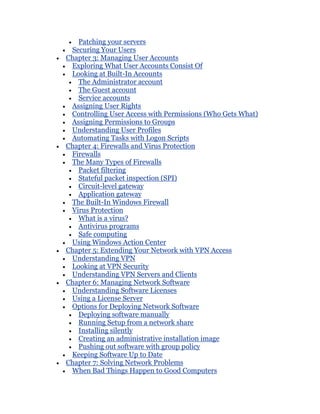 Patching your servers
 Securing Your Users
Chapter 3: Managing User Accounts
 Exploring What User Accounts Consist Of
 Looking at Built-In Accounts
   The Administrator account
   The Guest account
   Service accounts
 Assigning User Rights
 Controlling User Access with Permissions (Who Gets What)
 Assigning Permissions to Groups
 Understanding User Profiles
 Automating Tasks with Logon Scripts
Chapter 4: Firewalls and Virus Protection
 Firewalls
 The Many Types of Firewalls
   Packet filtering
   Stateful packet inspection (SPI)
   Circuit-level gateway
   Application gateway
 The Built-In Windows Firewall
 Virus Protection
   What is a virus?
   Antivirus programs
   Safe computing
 Using Windows Action Center
Chapter 5: Extending Your Network with VPN Access
 Understanding VPN
 Looking at VPN Security
 Understanding VPN Servers and Clients
Chapter 6: Managing Network Software
 Understanding Software Licenses
 Using a License Server
 Options for Deploying Network Software
   Deploying software manually
   Running Setup from a network share
   Installing silently
   Creating an administrative installation image
   Pushing out software with group policy
 Keeping Software Up to Date
Chapter 7: Solving Network Problems
 When Bad Things Happen to Good Computers
 