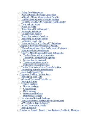 Fixing Dead Computers
 Ways to Check a Network Connection
 A Bunch of Error Messages Just Flew By!
 Double-Checking Your Network Settings
 Using the Windows Networking Troubleshooter
 Time to Experiment
 Who's on First?
 Restarting a Client Computer
 Booting in Safe Mode
 Using System Restore
 Restarting Network Services
 Restarting a Network Server
 Looking at Event Logs
 Documenting Your Trials and Tribulations
Chapter 8: Network Performance Anxiety
 Why Administrators Hate Performance Problems
 What Exactly Is a Bottleneck?
 The Five Most Common Network Bottlenecks
   The hardware inside your servers
   The server's configuration options
   Servers that do too much
   The network infrastructure
   Malfunctioning components
 Tuning Your Network the Compulsive Way
 Monitoring Network Performance
 More Performance Tips
Chapter 9: Backing Up Your Data
 Backing Up Your Data
 All about Tapes and Tape Drives
 Backup Software
 Types of Backups
   Normal backups
   Copy backups
   Daily backups
   Incremental backups
   Differential backups
 Local versus Network Backups
 How Many Sets of Backups Should You Keep?
 A Word about Tape Reliability
 About Cleaning the Heads
 Backup Security
Chapter 10: Disaster Recovery and Business Continuity Planning
 