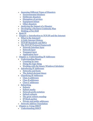 Assessing Different Types of Disasters
   Environmental disasters
   Deliberate disasters
   Disruption of services
   Equipment failure
   Other disasters
 Analyzing the Impact of a Disaster
 Developing a Business Continuity Plan
 Holding a Fire Drill
Book IV
Chapter 1: Introduction to TCP/IP and the Internet
 What Is the Internet?
 A Little Internet History
 TCP/IP Standards and RFCs
 The TCP/IP Protocol Framework
   Network Interface layer
   Network layer
   Transport layer
   Application layer
Chapter 2: Understanding IP Addresses
 Understanding Binary
   Counting by ones
   Doing the logic thing
   Working with the binary Windows Calculator
 Introducing IP Addresses
   Networks and hosts
   The dotted-decimal dance
 Classifying IP Addresses
   Class A addresses
   Class B addresses
   Class C addresses
 Subnetting
   Subnets
   Subnet masks
   Network prefix notation
   Default subnets
   The great subnet roundup
   IP block parties
   Private and public addresses
 Network Address Translation
Chapter 3: Using DHCP
 Understanding DHCP
 