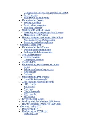 Configuration information provided by DHCP
   DHCP servers
   How DHCP actually works
 Understanding Scopes
   Feeling excluded?
   Reservations suggested
   How long to lease?
 Working with a DHCP Server
   Installing and configuring a DHCP server
   Managing a DHCP server
 How to Configure a Windows DHCP Client
   Automatic Private IP Addressing
   Renewing and releasing leases
Chapter 4: Using DNS
 Understanding DNS Names
   Domains and domain names
   Fully qualified domain names
 Top-Level Domains
   Generic domains
   Geographic domains
 The Hosts File
 Understanding DNS Servers and Zones
   Zones
   Primary and secondary servers
   Root servers
   Caching
 Understanding DNS Queries
   A real-life DNS example
 Zone Files and Resource Records
   SOA records
   NS records
   A records
   CNAME records
   PTR records
   MX records
 Reverse Lookup Zones
 Working with the Windows DNS Server
 How to Configure a Windows DNS Client
Chapter 5: Using FTP
 Discovering FTP
 Configuring an FTP Server
   Installing FTP
 
