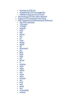 Creating an FTP site
 Changing the FTP site properties
 Adding content to your FTP site
Accessing an FTP Site with a Browser
Using an FTP Command Line Client
FTP Command and Subcommand Reference
 The FTP command
 ! (Escape)
 ? (Help)
 append
 ascii
 bell
 binary
 bye
 cd
 close
 debug
 delete
 dir
 disconnect
 get
 glob
 hash
 help
 lcd
 literal
 ls
 mdelete
 mdir
 mget
 mkdir
 mls
 mput
 open
 prompt
 put
 pwd
 quit
 quote
 recv
 remotehelp
 rename
 