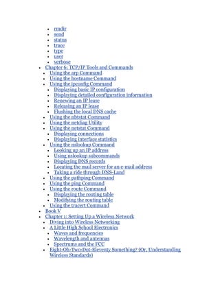 rmdir
   send
   status
   trace
   type
   user
   verbose
Chapter 6: TCP/IP Tools and Commands
 Using the arp Command
 Using the hostname Command
 Using the ipconfig Command
   Displaying basic IP configuration
   Displaying detailed configuration information
   Renewing an IP lease
   Releasing an IP lease
   Flushing the local DNS cache
 Using the nbtstat Command
 Using the netdiag Utility
 Using the netstat Command
   Displaying connections
   Displaying interface statistics
 Using the nslookup Command
   Looking up an IP address
   Using nslookup subcommands
   Displaying DNS records
   Locating the mail server for an e-mail address
   Taking a ride through DNS-Land
 Using the pathping Command
 Using the ping Command
 Using the route Command
   Displaying the routing table
   Modifying the routing table
 Using the tracert Command
Book V
Chapter 1: Setting Up a Wireless Network
 Diving into Wireless Networking
 A Little High School Electronics
   Waves and frequencies
   Wavelength and antennas
   Spectrums and the FCC
 Eight-Oh-Two-Dot-Eleventy Something? (Or, Understanding
 Wireless Standards)
 