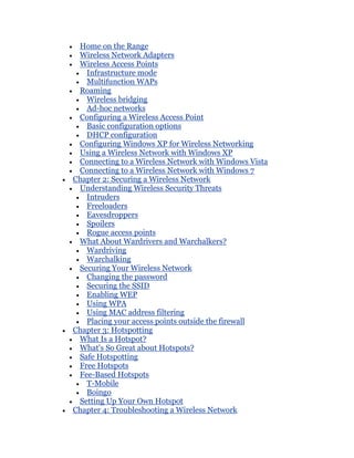 Home on the Range
 Wireless Network Adapters
 Wireless Access Points
   Infrastructure mode
   Multifunction WAPs
 Roaming
   Wireless bridging
   Ad-hoc networks
 Configuring a Wireless Access Point
   Basic configuration options
   DHCP configuration
 Configuring Windows XP for Wireless Networking
 Using a Wireless Network with Windows XP
 Connecting to a Wireless Network with Windows Vista
 Connecting to a Wireless Network with Windows 7
Chapter 2: Securing a Wireless Network
 Understanding Wireless Security Threats
   Intruders
   Freeloaders
   Eavesdroppers
   Spoilers
   Rogue access points
 What About Wardrivers and Warchalkers?
   Wardriving
   Warchalking
 Securing Your Wireless Network
   Changing the password
   Securing the SSID
   Enabling WEP
   Using WPA
   Using MAC address filtering
   Placing your access points outside the firewall
Chapter 3: Hotspotting
 What Is a Hotspot?
 What's So Great about Hotspots?
 Safe Hotspotting
 Free Hotspots
 Fee-Based Hotspots
   T-Mobile
   Boingo
 Setting Up Your Own Hotspot
Chapter 4: Troubleshooting a Wireless Network
 