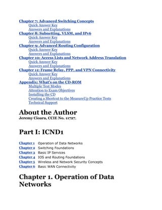 Chapter 7: Advanced Switching Concepts
    Quick Answer Key
    Answers and Explanations
Chapter 8: Subnetting, VLSM, and IPv6
    Quick Answer Key
    Answers and Explanations
Chapter 9: Advanced Routing Configuration
    Quick Answer Key
    Answers and Explanations
Chapter 10: Access Lists and Network Address Translation
    Quick Answer Key
    Answers and Explanations
Chapter 11: Frame Relay, PPP, and VPN Connectivity
    Quick Answer Key
    Answers and Explanations
Appendix: What's on the CD-ROM
    Multiple Test Modes
    Attention to Exam Objectives
    Installing the CD
    Creating a Shortcut to the MeasureUp Practice Tests
    Technical Support


About the Author
Jeremy Cioara, CCIE No. 11727,



Part I: ICND1
Chapter 1   Operation of Data Networks
Chapter 2   Switching Foundations
Chapter 3   Basic IP Services
Chapter 4   IOS and Routing Foundations
Chapter 5   Wireless and Network Security Concepts
Chapter 6   Basic WAN Connectivity


Chapter 1. Operation of Data
Networks
 