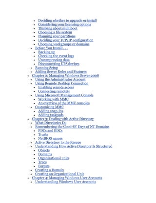 Deciding whether to upgrade or install
   Considering your licensing options
   Thinking about multiboot
   Choosing a file system
   Planning your partitions
   Deciding your TCP/IP configuration
   Choosing workgroups or domains
 Before You Install . . .
   Backing up
   Checking the event logs
   Uncompressing data
   Disconnecting UPS devices
 Running Setup
 Adding Server Roles and Features
Chapter 2: Managing Windows Server 2008
 Using the Administrator Account
 Using Remote Desktop Connection
   Enabling remote access
   Connecting remotely
 Using Microsoft Management Console
   Working with MMC
   An overview of the MMC consoles
 Customizing MMC
   Adding snap-ins
   Adding taskpads
Chapter 3: Dealing with Active Directory
 What Directories Do
 Remembering the Good-Ol' Days of NT Domains
   PDCs and BDCs
   Trusts
   NetBIOS names
 Active Directory to the Rescue
 Understanding How Active Directory Is Structured
   Objects
   Domains
   Organizational units
   Trees
   Forests
 Creating a Domain
 Creating an Organizational Unit
Chapter 4: Managing Windows User Accounts
 Understanding Windows User Accounts
 