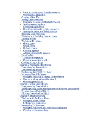 Local accounts versus domain accounts
   User account properties
 Creating a New User
 Setting User Properties
   Changing the user's contact information
   Setting account options
   Specifying logon hours
   Restricting access to certain computers
   Setting the user's profile information
 Resetting User Passwords
 Disabling and Enabling User Accounts
 Deleting a User
 Working with Groups
   Group types
   Group scope
   Default groups
   Creating a group
   Adding a member to a group
 User Profiles
   Types of user profiles
   Creating a roaming profile
 Creating a Logon Script
Chapter 5: Managing a File Server
 Understanding Permissions
 Understanding Shares
 Configuring the File Server Role
 Managing Your File Server
   Using the Provision a Shared Folder Wizard
   Sharing a folder without the wizard
   Granting permissions
Chapter 6: Using Group Policy
 Understanding Group Policy
 Enabling Group Policy Management on Windows Server 2008
 Creating Group Policy Objects
 Filtering Group Policy Objects
Chapter 7: Troubleshooting
 Working with the Event Viewer
   Using the Event Viewer
   Setting event log policies
 Monitoring Performance
   Using the Reliability and Performance Monitor
   Creating performance logs
 