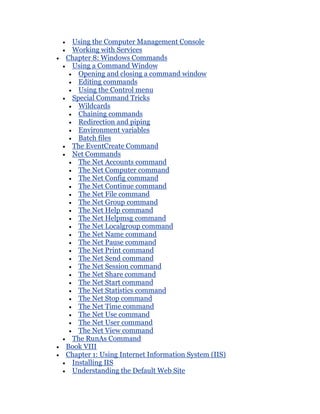 Using the Computer Management Console
 Working with Services
Chapter 8: Windows Commands
 Using a Command Window
   Opening and closing a command window
   Editing commands
   Using the Control menu
 Special Command Tricks
   Wildcards
   Chaining commands
   Redirection and piping
   Environment variables
   Batch files
 The EventCreate Command
 Net Commands
   The Net Accounts command
   The Net Computer command
   The Net Config command
   The Net Continue command
   The Net File command
   The Net Group command
   The Net Help command
   The Net Helpmsg command
   The Net Localgroup command
   The Net Name command
   The Net Pause command
   The Net Print command
   The Net Send command
   The Net Session command
   The Net Share command
   The Net Start command
   The Net Statistics command
   The Net Stop command
   The Net Time command
   The Net Use command
   The Net User command
   The Net View command
 The RunAs Command
Book VIII
Chapter 1: Using Internet Information System (IIS)
 Installing IIS
 Understanding the Default Web Site
 