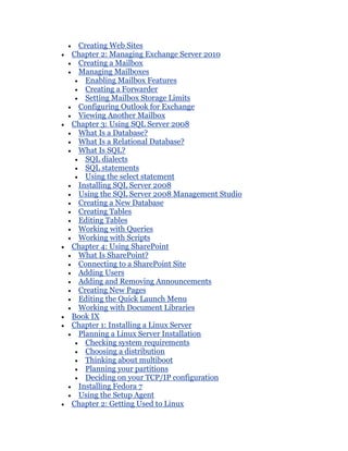 Creating Web Sites
Chapter 2: Managing Exchange Server 2010
 Creating a Mailbox
 Managing Mailboxes
   Enabling Mailbox Features
   Creating a Forwarder
   Setting Mailbox Storage Limits
 Configuring Outlook for Exchange
 Viewing Another Mailbox
Chapter 3: Using SQL Server 2008
 What Is a Database?
 What Is a Relational Database?
 What Is SQL?
   SQL dialects
   SQL statements
   Using the select statement
 Installing SQL Server 2008
 Using the SQL Server 2008 Management Studio
 Creating a New Database
 Creating Tables
 Editing Tables
 Working with Queries
 Working with Scripts
Chapter 4: Using SharePoint
 What Is SharePoint?
 Connecting to a SharePoint Site
 Adding Users
 Adding and Removing Announcements
 Creating New Pages
 Editing the Quick Launch Menu
 Working with Document Libraries
Book IX
Chapter 1: Installing a Linux Server
 Planning a Linux Server Installation
   Checking system requirements
   Choosing a distribution
   Thinking about multiboot
   Planning your partitions
   Deciding on your TCP/IP configuration
 Installing Fedora 7
 Using the Setup Agent
Chapter 2: Getting Used to Linux
 